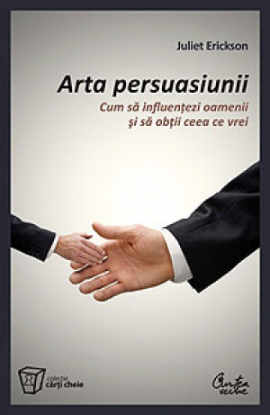 Arta persuasiunii Cum sa influentezi oamenii si sa obtii ceea ce vrei