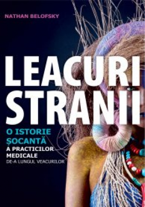 Leacuri stranii   O istorie socanta a practicilor medicale de-a lungul veacurilor